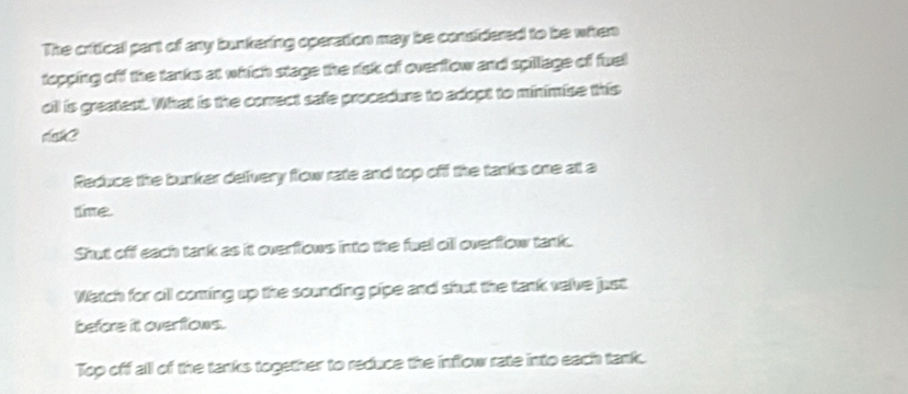 The critical part of any bunkering operation may be considered to be when
topping off the tanks at which stage the risk of overflow and spillage of fuel
oll is greatest. What is the correct safe procedure to adopt to minimise this

Reduce the bunker deivery flow rate and top off the tanks one at a
time.
Shut off each tank as it overflows into the fuel oll overflow tank.
Watch for oil coming up the sounding pipe and shut the tank valve just
before itt overflows.
Top off all of the tanks together to reduce the inflow rate into each tank.