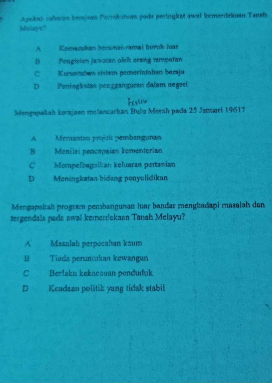 Apakah cabaan kerajaan Persekutuan pada peringkat awal kemerdekaan Tanah
Molayo?
A Kemasukan beramai-ramai buruh luar
B Pengisian jawatan olch orang tempatan
C Koruntahen sistem pemerintahan beraja
D Peningkatan pengganguran dalam negeri
Mengapakah kerajaan melancarkan Bulu Merah pada 25 Januari 1961?
A Memantau projek pembangunan
B Menilai pencapaian kementerian
C Mompelbagaikan keluaran pertanian
D Meningkatan bidang penyelidikan
Mengapakah program pembangunan luar bandar menghadapi masalah dan
tergendala pada awal kemerdekaan Tanah Melayu?
A Masalah perpecahan kaum
B Tiada peruntukan kewangan
C Berlaku kekacauan penduduk
D Keadaan politik yang tidak stabil