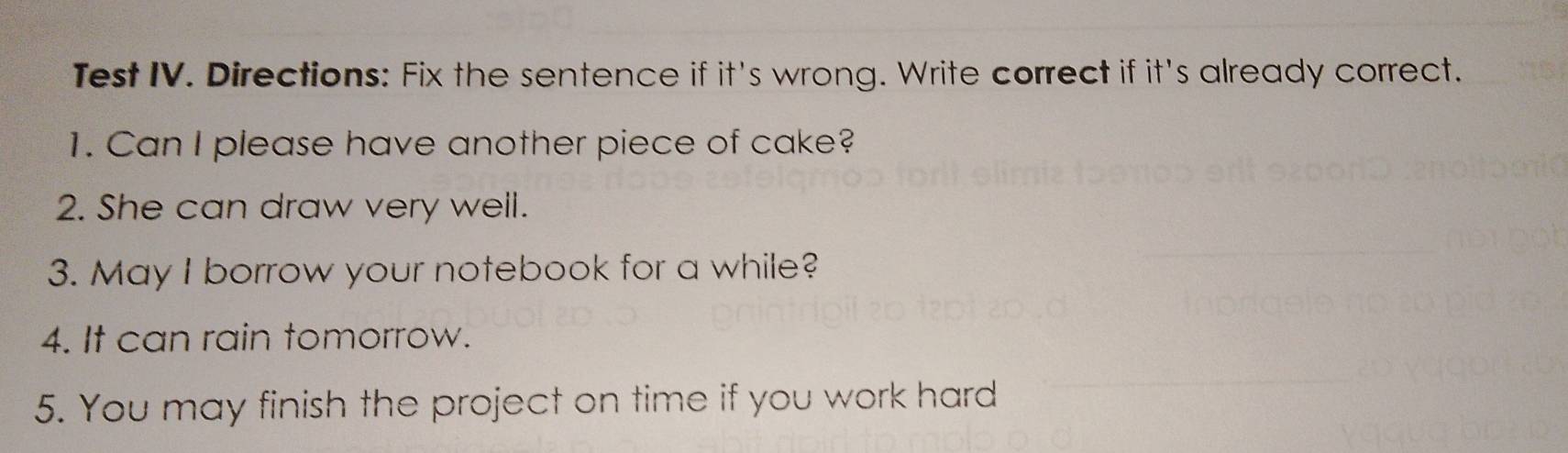 Test IV. Directions: Fix the sentence if it's wrong. Write correct if it's already correct. 
1. Can I please have another piece of cake? 
2. She can draw very well. 
3. May I borrow your notebook for a while? 
4. It can rain tomorrow. 
5. You may finish the project on time if you work hard