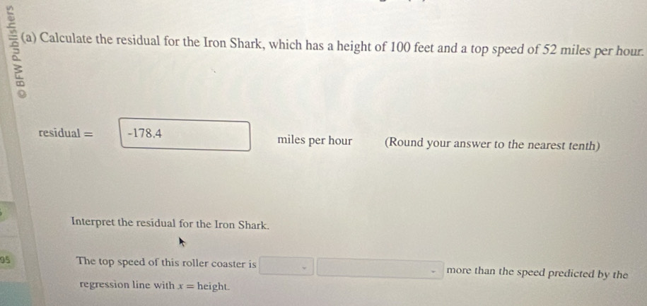 5 (a) Calculate the residual for the Iron Shark, which has a height of 100 feet and a top speed of 52 miles per hour.
residual = -178.4 miles per hour (Round your answer to the nearest tenth) 
Interpret the residual for the Iron Shark. 
95 The top speed of this roller coaster is □ □ □ more than the speed predicted by the 
regression line with x= height.