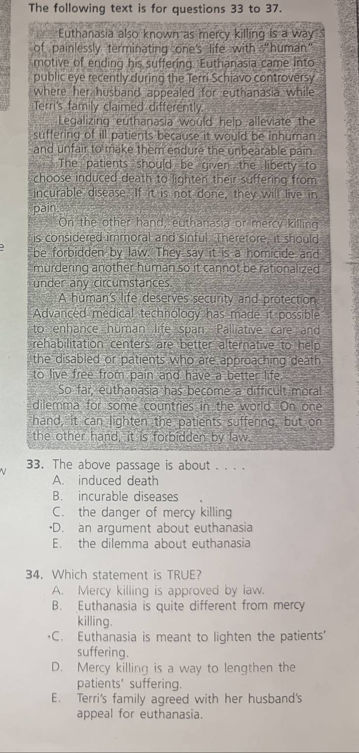 The following text is for questions 33 to 37.
Euthanasia also known as mercy killing is a way , 
of painlessly terminating one's life with “human”
motive of ending his suffering. Euthanasia came into
public eye recently during the Terri Schiavo controversy
where her husband appealed for euthanasia while
Terri's family claimed differently.
Legalizing euthanasia would help alleviate the
suffering of ill patients because it would be inhuman .
and unfair to make them endure the unbearable pain
. The patients should be given the liberty to
choose induced death to lighten their suffering from
incurable disease. If it is not done, they will live in
pair
On the other hand, euthanasia or mercy killing
is considered immoral and sinful. Therefore, it should
be forbidden by law. They say it is a homicide and
murdering another human so it cannot be rationalized
under any circumstances.
A human's life deserves security and protection
Advanced medical technology has made it possible
to enhance human life span. Palliative care and
rehabilitation centers are better alternative to help
the disabled or patients who are approaching death
to live free from pain and have a better life.
So far, euthanasia has become a difficult moral
dilemma for some countries in the world. On one
hand, it can lighten the patients suffering, but on
the other hand, it is forbidden by law.
33. The above passage is about . . . .
A. induced death
B. incurable diseases
C. the danger of mercy killing
•D. an argument about euthanasia
E. the dilemma about euthanasia
34. Which statement is TRUE?
A. Mercy killing is approved by law.
B. Euthanasia is quite different from mercy
killing.
C. Euthanasia is meant to lighten the patients'
suffering.
D. Mercy killing is a way to lengthen the
patients' suffering.
E. Terri's family agreed with her husband's
appeal for euthanasia.