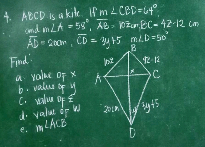 ABCD is a kite. If m∠ CBD=64°
and m∠ A=58°,overline AB=102cm,BC=42-12cm
m∠ D=50°
overline AD=20cm,overline CD=3y+5
Find: 
a. value OF x 
b. value of y
C. value of 
d. value oF W
e. m∠ ACB'