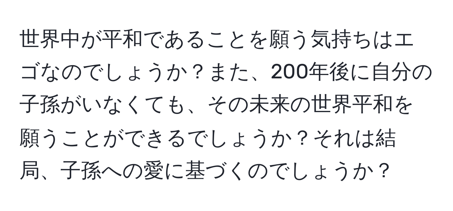 世界中が平和であることを願う気持ちはエゴなのでしょうか？また、200年後に自分の子孫がいなくても、その未来の世界平和を願うことができるでしょうか？それは結局、子孫への愛に基づくのでしょうか？