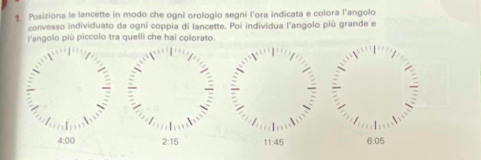 Posiziona le lancette in modo che ogni orologio segni l’ora indicata e colora l’angolo 
convesso individuato da ogni coppia di lancette. Poi individua l’angolo più grande e 
l'angolo più piccolo tra quelli che hai colorato.
4:00
2:15
11:45
6:05