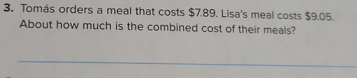 Tomás orders a meal that costs $7.89. Lisa's meal costs $9.05. 
About how much is the combined cost of their meals? 
_