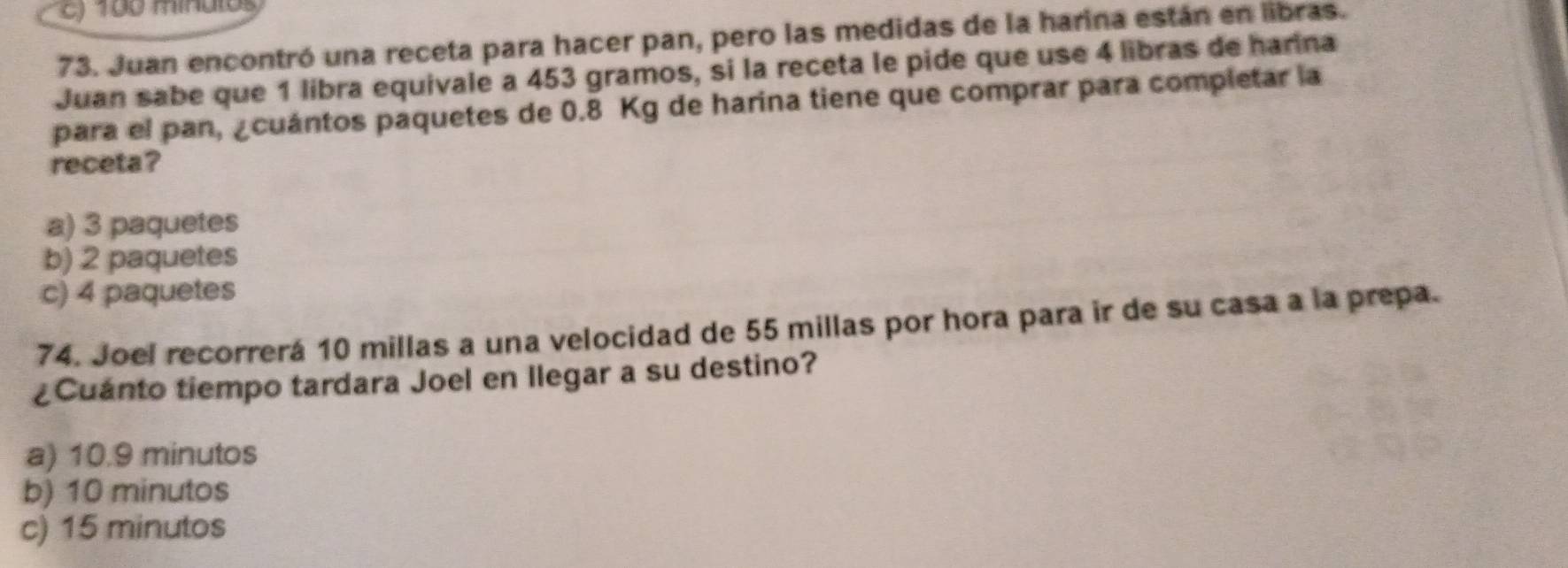 c) 100 minutos
73. Juan encontró una receta para hacer pan, pero las medidas de la harina están en libras.
Juan sabe que 1 libra equivale a 453 gramos, si la receta le pide que use 4 libras de harina
para el pan, ¿cuántos paquetes de 0.8 Kg de harina tiene que comprar para completar la
receta?
a) 3 paquetes
b) 2 paquetes
c) 4 paquetes
74. Joel recorrerá 10 millas a una velocidad de 55 millas por hora para ir de su casa a la prepa.
¿Cuanto tiempo tardara Joel en Ilegar a su destino?
a) 10.9 minutos
b) 10 minutos
c) 15 minutos