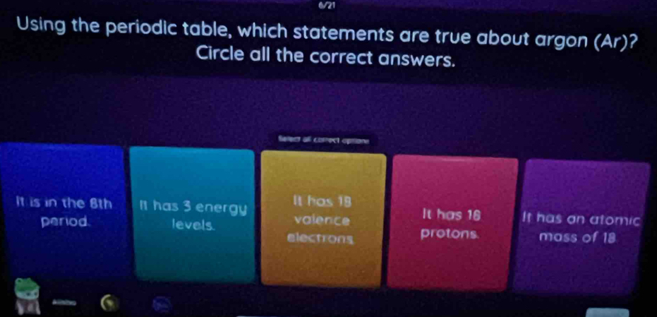 6/21
Using the periodic table, which statements are true about argon (Ar)?
Circle all the correct answers.
Select all cotrect optione
It is in the 8th It has 3 energy It has 18 It has 16 It has on atomic
valence
period. levels protons. mass of 18
electrons