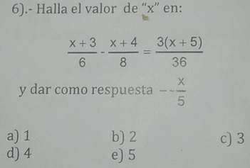 6).- Halla el valor de “ x ” en:
 (x+3)/6 - (x+4)/8 = (3(x+5))/36 
y dar como respuesta -- x/5 
a) 1 b) 2 c) 3
d) 4 e) 5