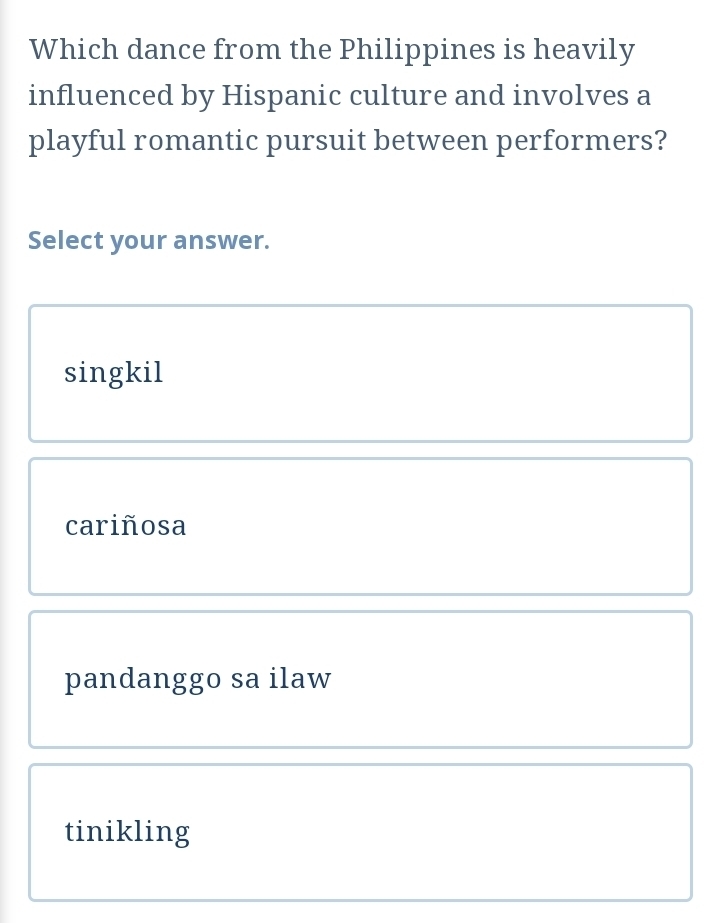 Which dance from the Philippines is heavily
influenced by Hispanic culture and involves a
playful romantic pursuit between performers?
Select your answer.
singkil
cariñosa
pandanggo sa ilaw
tinikling