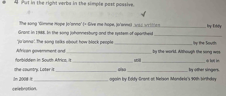 Put in the right verbs in the simple past passive. 
The song ‘Gimme Hope Jo’anna’ (= Give me hope, Jo’anna) __ was written_ by Eddy 
Grant in 1988. In the song Johannesburg and the system of apartheid 
_ 
‘Jo’anna’. The song talks about how black people _by the South 
African government and _by the world. Although the song was 
forbidden in South Africa, it _still_ a lot in 
the country. Later it _also_ by other singers. 
In 2008 it _again by Eddy Grant at Nelson Mandela’s 90th birthday 
celebration.