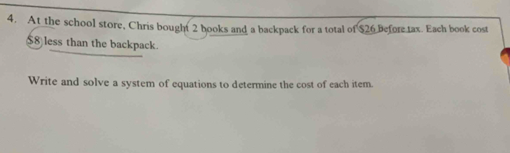 At the school store, Chris bought 2 books and a backpack for a total of $26 before tax. Each book cost
$8 less than the backpack. 
Write and solve a system of equations to determine the cost of each item.