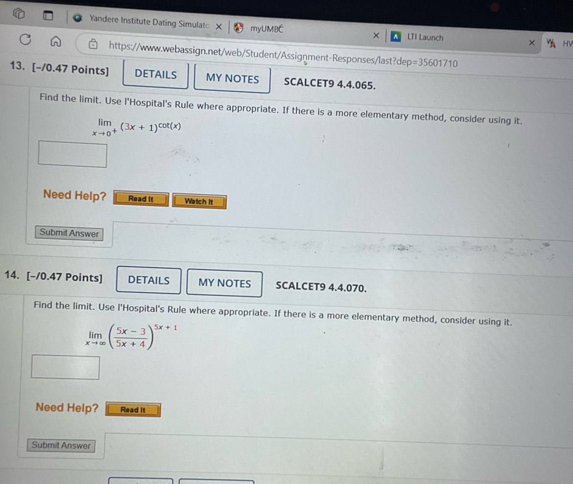 Yandere Institute Dating Simulat myUMBC LTI Launch 
HV 
https://www.webassign.net/web/Student/Assignment-Responses/last?de D =35601710 
13. [-/0.47 Points] DETAILS MY NOTES SCALCET9 4.4.065. 
Find the limit. Use l'Hospital's Rule where appropriate. If there is a more elementary method, consider using it.
limlimits _xto 0^+(3x+1)^cot (x)
Need Help? Read It Watch It 
Submit Answer 
14. [-/0.47 Points] DETAILS MY NOTES SCALCET9 4.4.070. 
Find the limit. Use l'Hospital's Rule where appropriate. If there is a more elementary method, consider using it.
limlimits _xto ∈fty ( (5x-3)/5x+4 )^5x+1
Need Help? Read It 
Submit Answer