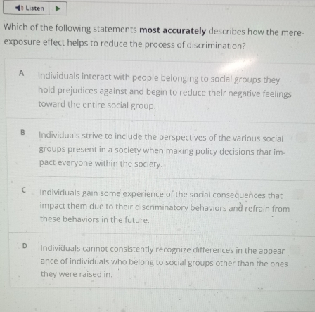 Listen
Which of the following statements most accurately describes how the mere-
exposure effect helps to reduce the process of discrimination?
A Individuals interact with people belonging to social groups they
hold prejudices against and begin to reduce their negative feelings
toward the entire social group.
B Individuals strive to include the perspectives of the various social
groups present in a society when making policy decisions that im-
pact everyone within the society.
C Individuals gain some experience of the social consequences that
impact them due to their discriminatory behaviors and refrain from
these behaviors in the future.
D Individuals cannot consistently recognize differences in the appear-
ance of individuals who belong to social groups other than the ones
they were raised in.