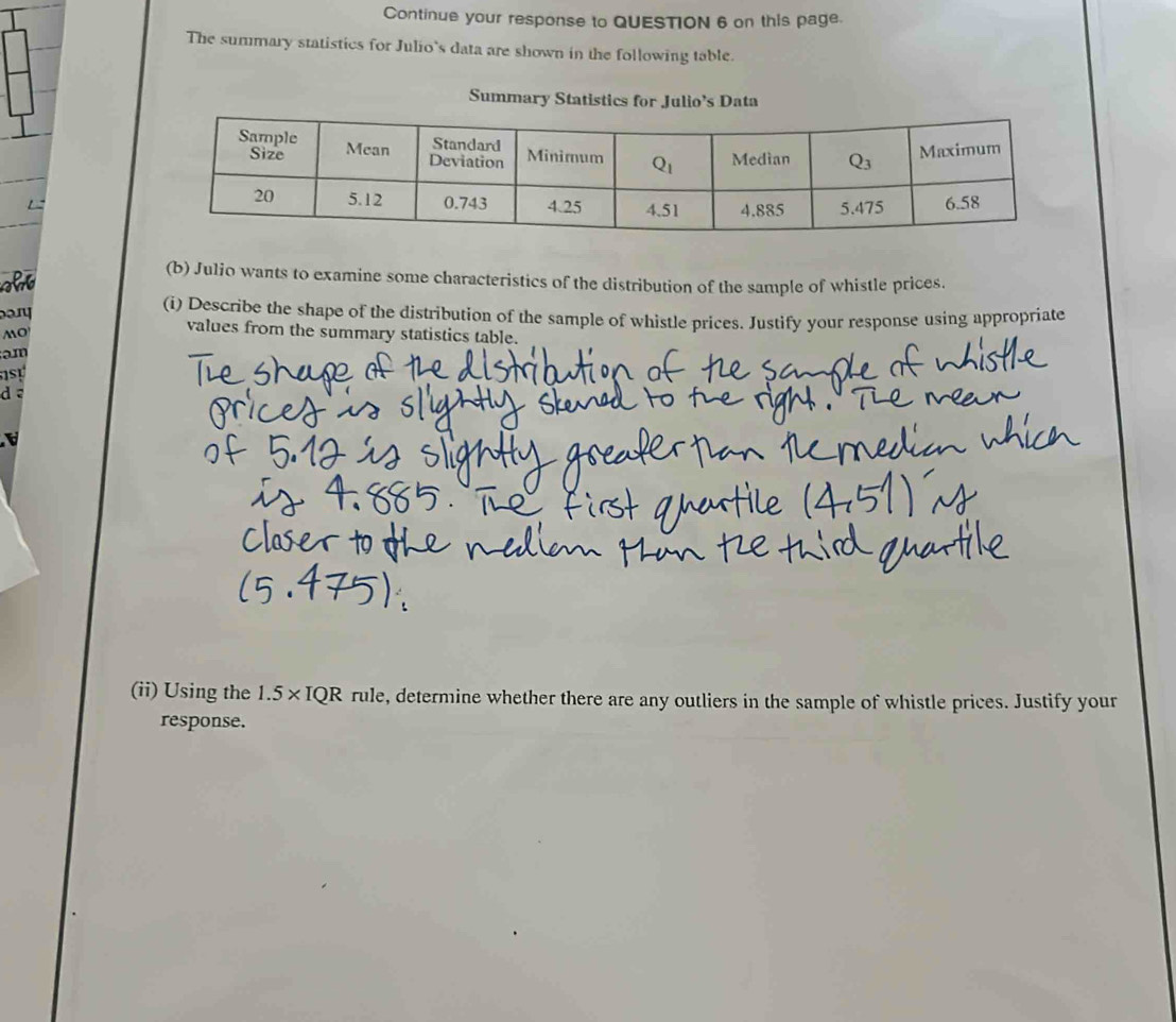 Continue your response to QUESTION 6 on this page.
The summary statistics for Julio's data are shown in the following table.
Summary Statistics for Julio’s Data
(b) Julio wants to examine some characteristics of the distribution of the sample of whistle prices.
(i) Describe the shape of the distribution of the sample of whistle prices. Justify your response using appropriate
MO
values from the summary statistics table.
am
dē
(ii) Using the 1.5* IQR rule, determine whether there are any outliers in the sample of whistle prices. Justify your
response.