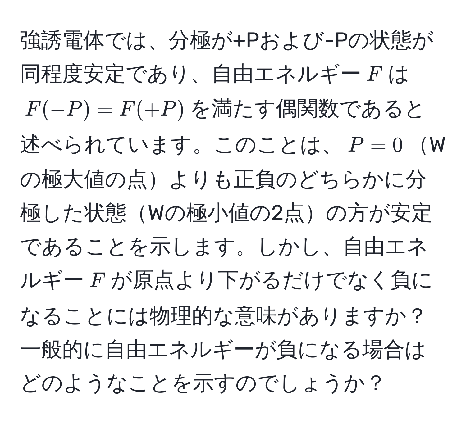 強誘電体では、分極が+Pおよび-Pの状態が同程度安定であり、自由エネルギー$F$は$F(-P) = F(+P)$を満たす偶関数であると述べられています。このことは、$P = 0$Wの極大値の点よりも正負のどちらかに分極した状態Wの極小値の2点の方が安定であることを示します。しかし、自由エネルギー$F$が原点より下がるだけでなく負になることには物理的な意味がありますか？一般的に自由エネルギーが負になる場合はどのようなことを示すのでしょうか？