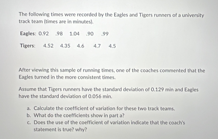 The following times were recorded by the Eagles and Tigers runners of a university 
track team (times are in minutes). 
Eagles: 0.92 .98 1.04 , 90 .99
Tigers: 4.52 4.35 4.6 4.7 4.5
After viewing this sample of running times, one of the coaches commented that the 
Eagles turned in the more consistent times. 
Assume that Tigers runners have the standard deviation of 0.129 min and Eagles 
have the standard deviation of 0.056 min. 
a. Calculate the coefficient of variation for these two track teams. 
b. What do the coefficients show in part a? 
c. Does the use of the coefficient of variation indicate that the coach's 
statement is true? why?