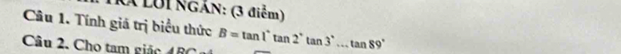 Kã LUI NGáN: (3 điểm) 
Câu 1. Tính giá trị biểu thức 
Câu 2. Cho tam giác AD B=tan 1°tan 2°tan 3°...tan 89°