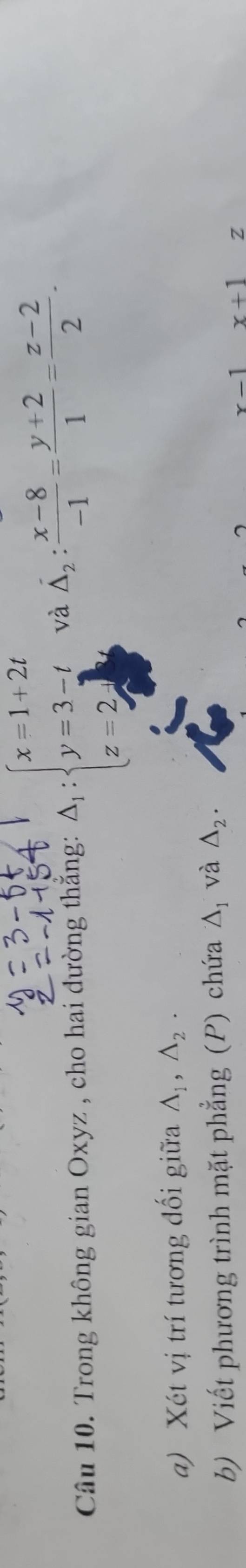 Trong không gian Oxyz , cho hai dường thẳng: A_1:beginarrayl x=1+2t y=3-t z=2endarray. và hat △ _2: (x-8)/-1 = (y+2)/1 = (z-2)/2 . 
a) Xét vị trí tương đối giữa A_1, A_2. 
b) Viết phương trình mặt phẳng (P) chứa △ _1 và △ _2.
x-1 x+1 z