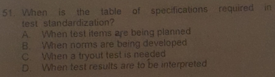 When is the table of specifications required in
test standardization?
A. When test items are being planned
B. When norms are being developed
C. When a tryout test is needed
D. When test results are to be interpreted