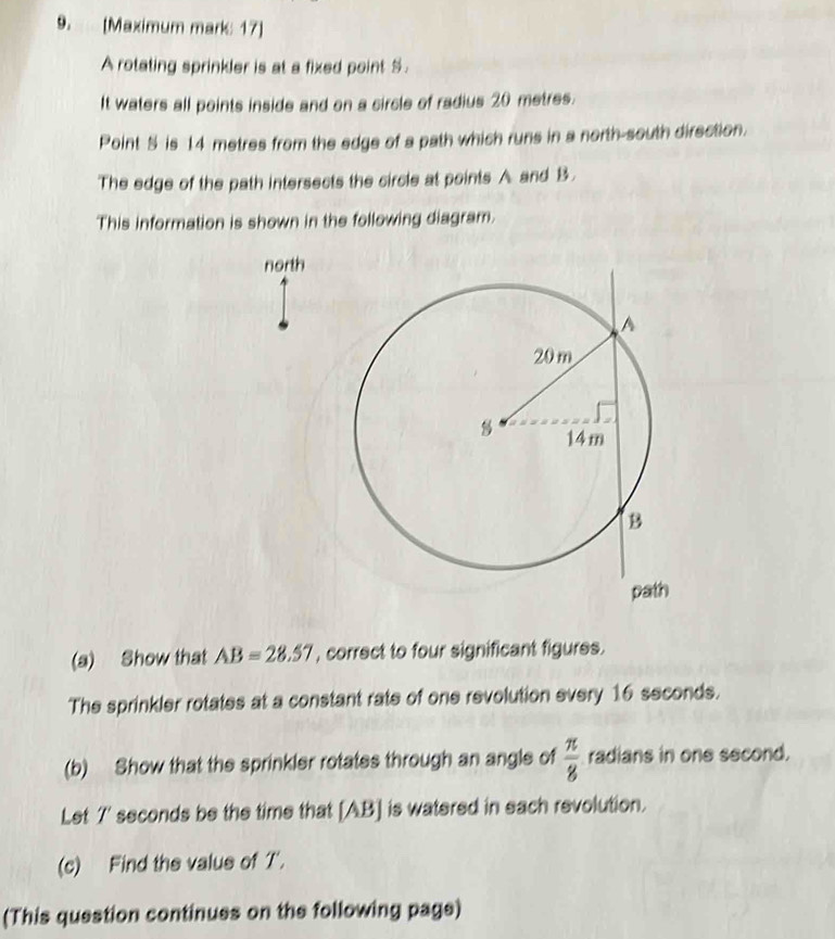 [Maximum mark: 17] 
A rotating sprinkler is at a fixed point S. 
It waters all points inside and on a circle of radius 20 metres. 
Point S is 14 metres from the edge of a path which runs in a north-south direction. 
The edge of the path intersects the circle at points A and B. 
This information is shown in the following diagram. 
north 
(a) Show that AB=28.57 , correct to four significant figures. 
The sprinkler rotates at a constant rate of one revolution every 16 seconds. 
(b) Show that the sprinkler rotates through an angle of  π /8  radians in one second. 
Let 7' seconds be the time that [ AB ] is watered in each revolution. 
(c) Find the value of T'. 
(This question continues on the following page)