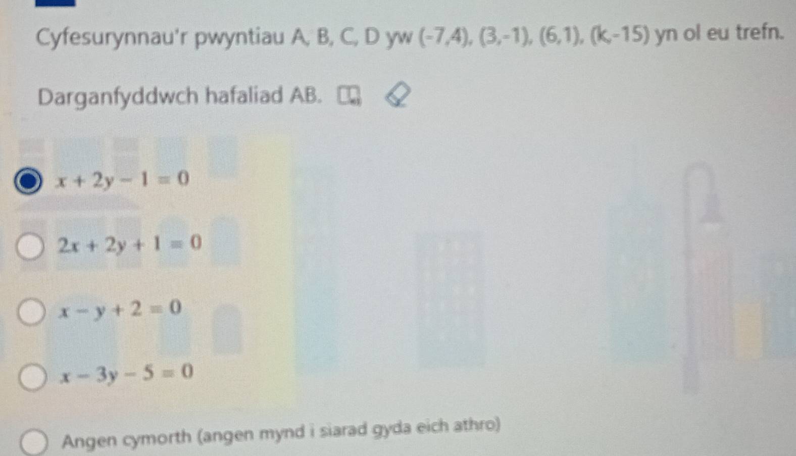 Cyfesurynnau'r pwyntiau A, B, C, D yw (-7,4),(3,-1),(6,1), (k,-15) yn ol eu trefn.
Darganfyddwch hafaliad AB.
x+2y-1=0
2x+2y+1=0
x-y+2=0
x-3y-5=0
Angen cymorth (angen mynd i siarad gyda eich athro)