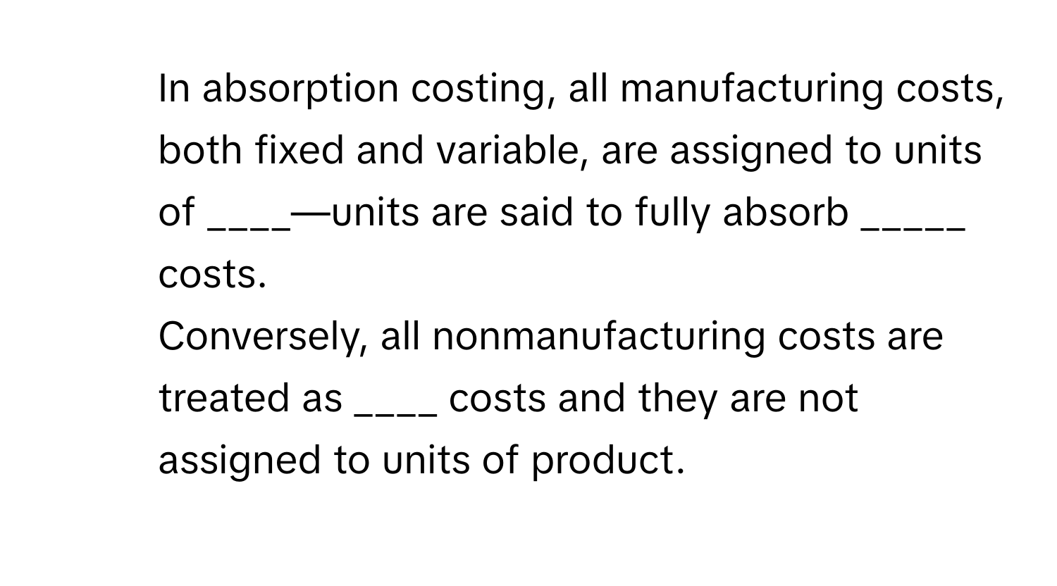 In absorption costing, all manufacturing costs, both fixed and variable, are assigned to units of ____—units are said to fully absorb _____ costs.

2) Conversely, all nonmanufacturing costs are treated as ____ costs and they are not assigned to units of product.