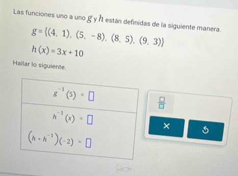 Las funciones uno a uno g y h están definidas de la siguiente manera.
g= (4,1),(5,-8),(8,5),(9,3)
h(x)=3x+10
Hallar lo siguiente.
 □ /□  