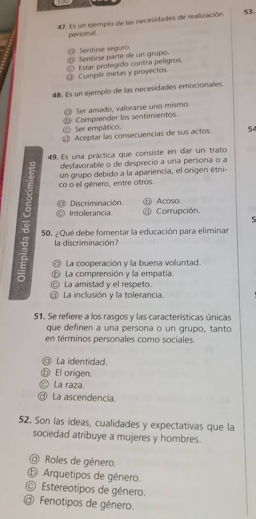 100
47. Es un ejemplo de las necesidades de realización 53.
personal.
@ Sentirse seguro.
⑤ Sentirse parte de un grupo.
© Estar protegido contra peligros.
@ Cumplir metas y proyectos.
48. Es un ejemplo de las necesidades emocionales.
@ Ser amado, valorarse uno mismo.
ⓑ Comprender los sentimientos.
© Ser empático.
@ Aceptar las consecuencias de sus actos. 54
49. Es una práctica que consiste en dar un trato
desfavorable o de desprecio a una persona o a
un grupo debido a la apariencia, el origen étni-
co o el género, entre otros.
Discriminación. ⓑ Acoso.
Intolerancia. Corrupción.
5
g 50. ¿Qué debe fomentar la educación para eliminar
la discriminación?
@ La cooperación y la buena voluntad.
⑤ La comprensión y la empatía.
Ⓒ La amistad y el respeto.
La inclusión y la tolerancia.
51. Se refiere a los rasgos y las características únicas
que definen a una persona o un grupo, tanto
en términos personales como sociales.
@ La identidad.
ⓑ El origen.
© La raza.
ơ La ascendencia.
52. Son las ideas, cualidades y expectativas que la
sociedad atribuye a mujeres y hombres.
@ Roles de género.
ⓑ Arquetipos de género.
© Estereotipos de género.
@ Fenotipos de género.