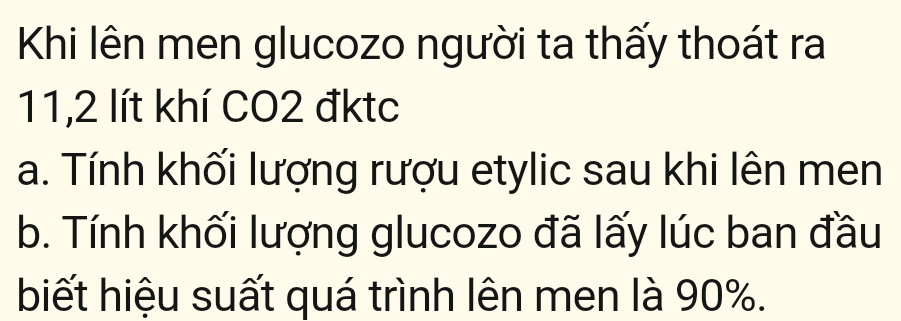 Khi lên men glucozo người ta thấy thoát ra
11,2 lít khí CO2 đktc
a. Tính khối lượng rượu etylic sau khi lên men
b. Tính khối lượng glucozo đã lấy lúc ban đầu
biết hiệu suất quá trình lên men là 90%.