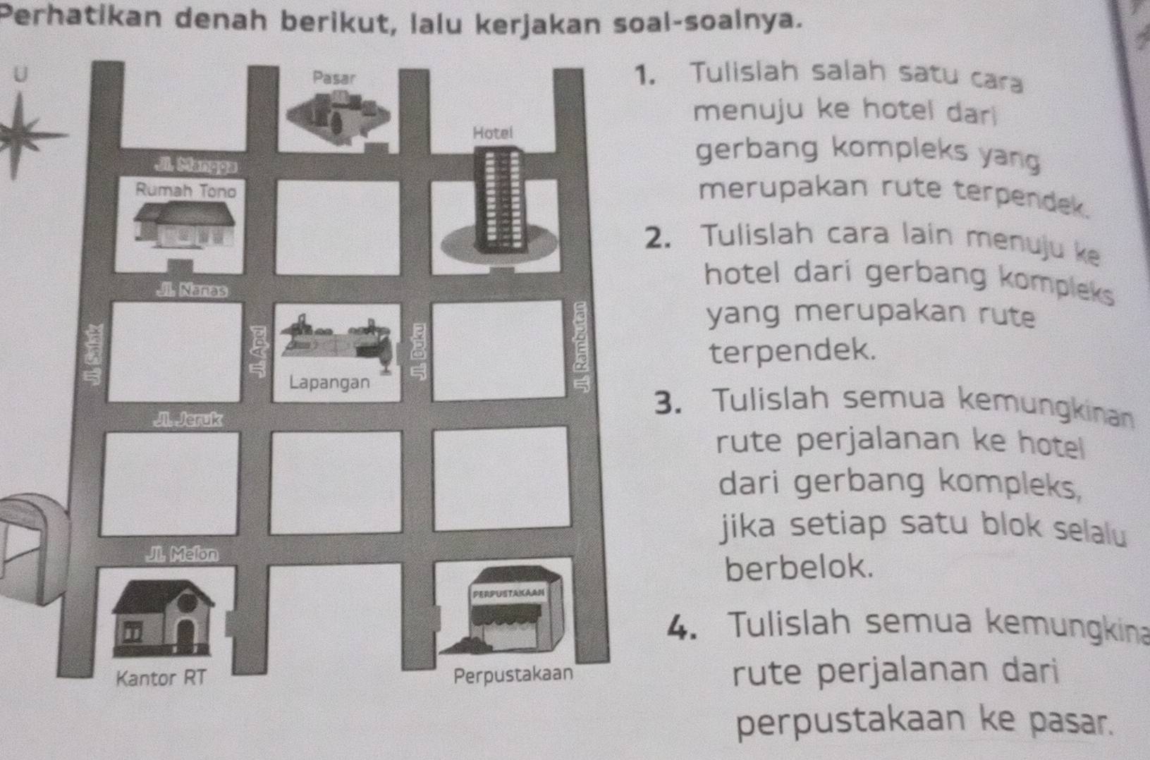 Perhatikan denah berikut, lalu kerjakan soal-soalnya. 
UTulislah salah satu cara 
menuju ke hotel dar 
gerbang kompleks yang 
merupakan rute terpendek. 
Tulislah cara lain menuju ke 
hotel dari gerbang kompleks 
yang merupakan rute 
terpendek. 
. Tulislah semua kemungkinan 
rute perjalanan ke hotel 
dari gerbang kompleks, 
jika setiap satu blok selalu 
berbelok. 
. Tulislah semua kemungkina 
rute perjalanan dari 
perpustakaan ke pasar.