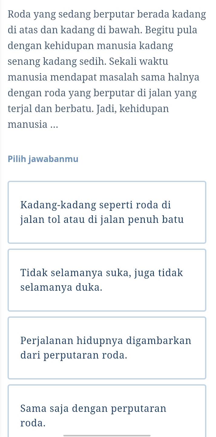 Roda yang sedang berputar berada kadang 
di atas dan kadang di bawah. Begitu pula 
dengan kehidupan manusia kadang 
senang kadang sedih. Sekali waktu 
manusia mendapat masalah sama halnya 
dengan roda yang berputar di jalan yang 
terjal dan berbatu. Jadi, kehidupan 
manusia ... 
Pilih jawabanmu 
Kadang-kadang seperti roda di 
jalan tol atau di jalan penuh batu 
Tidak selamanya suka, juga tidak 
selamanya duka. 
Perjalanan hidupnya digambarkan 
dari perputaran roda. 
Sama saja dengan perputaran 
roda.