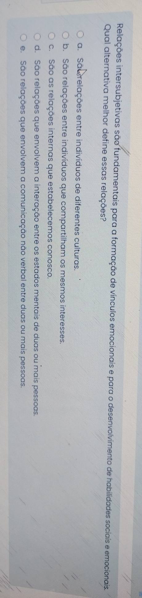 Relações intersubjetivas são fundamentais para a formação de vínculos emocionais e para o desenvolvimento de habilidades sociais e emocionais.
Qual alternativa melhor define essas relações?
a. Sãorelações entre indivíduos de diferentes culturas.
b. São relações entre indivíduos que compartilham os mesmos interesses.
c. São as relações internas que estabelecemos conosco.
d. São relações que envolvem a interação entre os estados mentais de duas ou mais pessoas.
e. São relações que envolvem a comunicação não verbal entre duas ou mais pessoas.