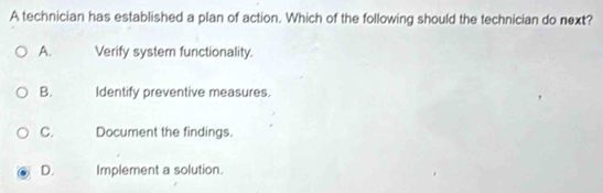 A technician has established a plan of action. Which of the following should the technician do next?
A. Verify system functionality.
B. Identify preventive measures.
C. Document the findings.
D. Implement a solution.