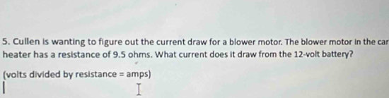 Cullen is wanting to figure out the current draw for a blower motor. The blower motor in the car 
heater has a resistance of 9.5 ohms. What current does it draw from the 12-volt battery? 
(volts divided by resistance = amps)