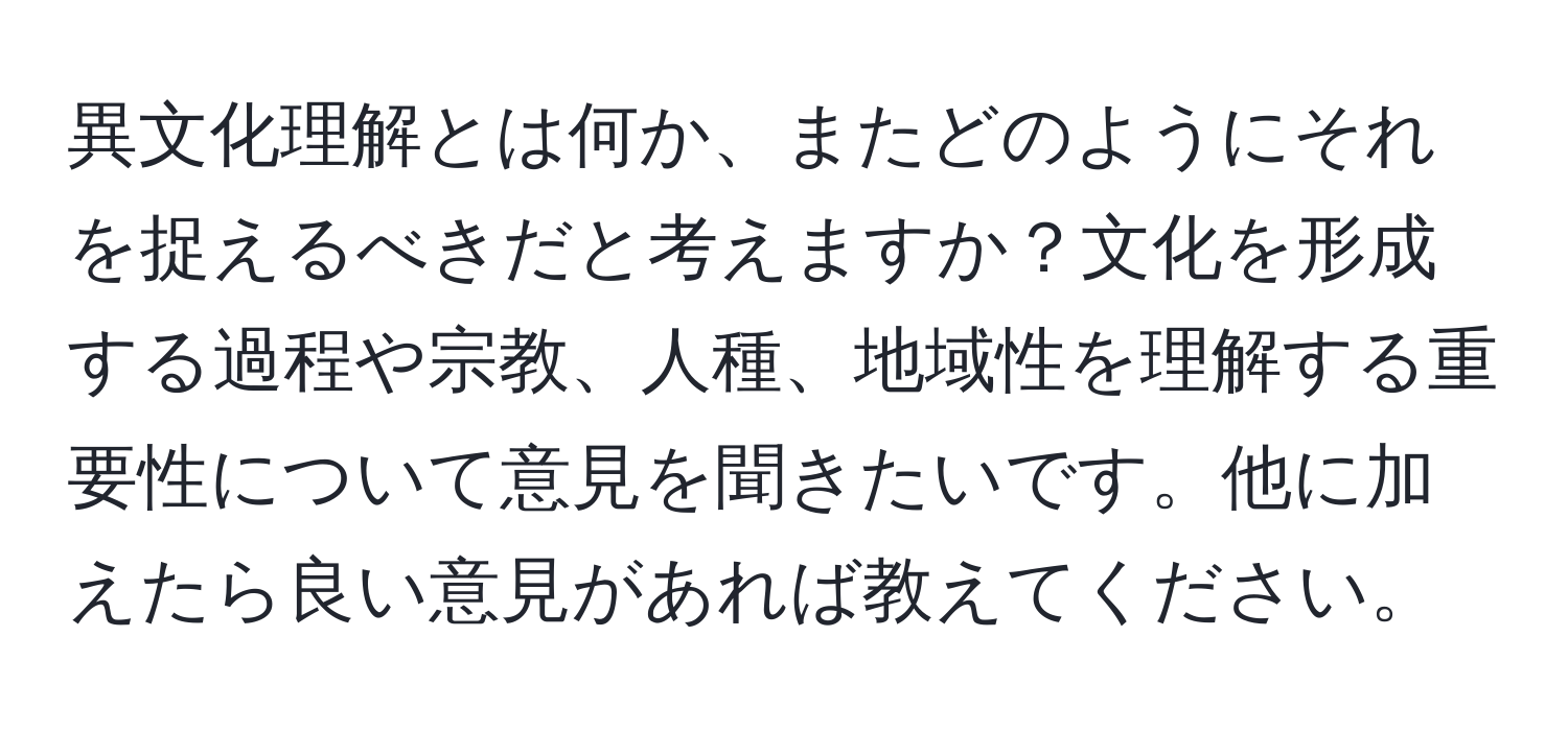 異文化理解とは何か、またどのようにそれを捉えるべきだと考えますか？文化を形成する過程や宗教、人種、地域性を理解する重要性について意見を聞きたいです。他に加えたら良い意見があれば教えてください。