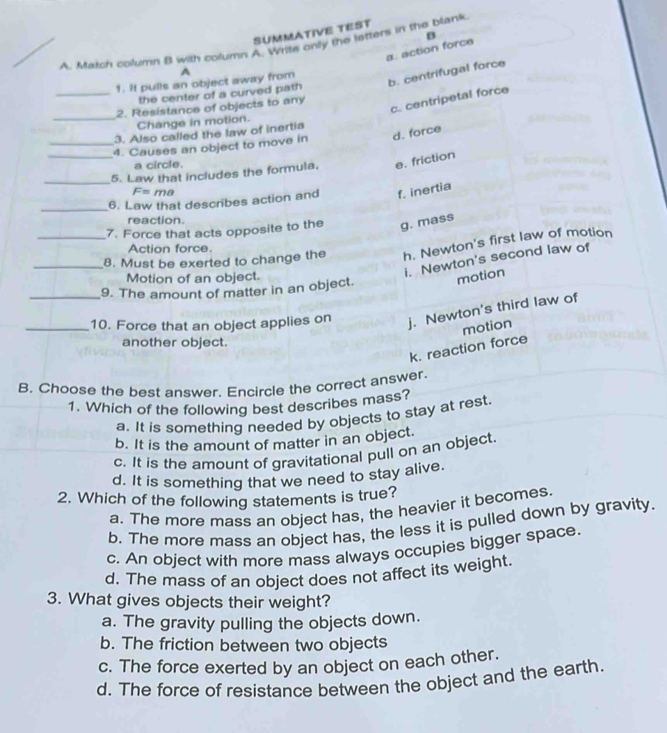 SUMMATIVE TEST
A. Match column B with column A. Wrise only the letters in the blank
a. action force β
A
1. It pulls an object away from
b. centrifugal force
_the center of a curved path
_
c. centripetal force
2. Resistance of objects to any
Change in motion.
d. force
3. Also called the law of inertia
_4. Causes an object to move in
a circle.
e. friction
_5. Law that includes the formula,
F=ma f. inertia
_
6. Law that describes action and
reaction.
_7. Force that acts opposite to the
g. mass
Action force.
i. Newton's second law of
_8. Must be exerted to change the
h. Newton's first law of motion
Motion of an object. motion
_9. The amount of matter in an object.
_10. Force that an object applies on
j. Newton's third law of
motion
another object.
k. reaction force
B. Choose the best answer. Encircle the correct answer.
1. Which of the following best describes mass?
a. It is something needed by objects to stay at rest.
b. It is the amount of matter in an object.
c. It is the amount of gravitational pull on an object.
d. It is something that we need to stay alive.
2. Which of the following statements is true?
a. The more mass an object has, the heavier it becomes.
b. The more mass an object has, the less it is pulled down by gravity.
c. An object with more mass always occupies bigger space.
d. The mass of an object does not affect its weight.
3. What gives objects their weight?
a. The gravity pulling the objects down.
b. The friction between two objects
c. The force exerted by an object on each other.
d. The force of resistance between the object and the earth.