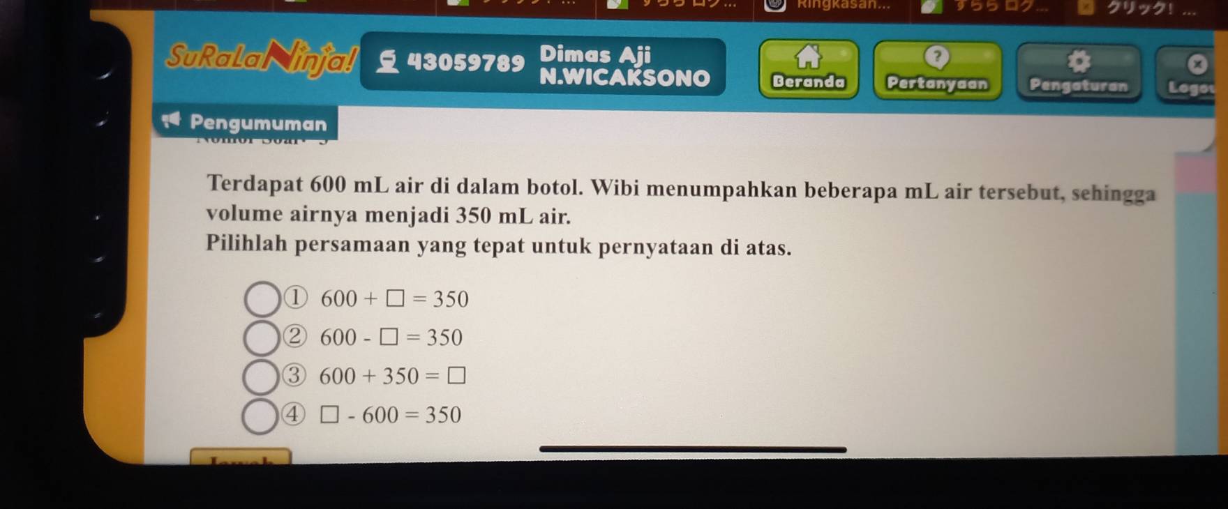 Ringkasan... 95502
Dimas Aji
D
SuRalaN injal 43059789 N.WICAKSONO Beranda Pertanyaan Pengaturan Logot
Pengumuman
Terdapat 600 mL air di dalam botol. Wibi menumpahkan beberapa mL air tersebut, sehingga
volume airnya menjadi 350 mL air.
Pilihlah persamaan yang tepat untuk pernyataan di atas.
① 600+□ =350
② 600-□ =350
③ 600+350=□
④ □ -600=350