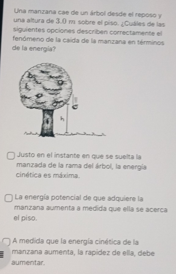 Una manzana cae de un árbol desde el reposo y
una altura de 3.0 m sobre el piso. ¿Cuáles de las
siguientes opciones describen correctamente el
fenómeno de la caida de la manzana en términos
de la energía?
Justo en el instante en que se suelta la
manzada de la rama del árbol, la energía
cinética es máxima.
La energía potencial de que adquiere la
manzana aumenta a medida que ella se acerca
el piso.
A medida que la energía cinética de la
manzana aumenta, la rapidez de ella, debe
aumentar.