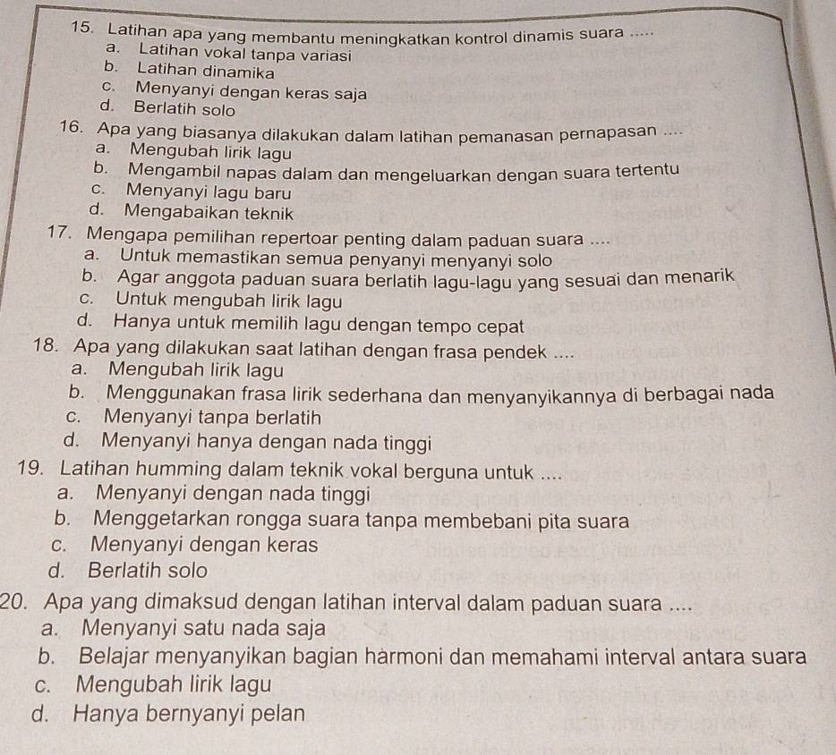 Latihan apa yang membantu meningkatkan kontrol dinamis suara .....
a. Latihan vokal tanpa variasi
b. Latihan dinamika
c. Menyanyi dengan keras saja
d. Berlatih solo
16. Apa yang biasanya dilakukan dalam latihan pemanasan pernapasan ....
a. Mengubah lirik lagu
b. Mengambil napas dalam dan mengeluarkan dengan suara tertentu
c. Menyanyi lagu baru
d. Mengabaikan teknik
17. Mengapa pemilihan repertoar penting dalam paduan suara ....
a. Untuk memastikan semua penyanyi menyanyi solo
b. Agar anggota paduan suara berlatih lagu-lagu yang sesuai dan menarik
c. Untuk mengubah lirik lagu
d. Hanya untuk memilih lagu dengan tempo cepat
18. Apa yang dilakukan saat latihan dengan frasa pendek ....
a. Mengubah lirik lagu
b. Menggunakan frasa lirik sederhana dan menyanyikannya di berbagai nada
c. Menyanyi tanpa berlatih
d. Menyanyi hanya dengan nada tinggi
19. Latihan humming dalam teknik vokal berguna untuk ....
a. Menyanyi dengan nada tinggi
b. Menggetarkan rongga suara tanpa membebani pita suara
c. Menyanyi dengan keras
d. Berlatih solo
20. Apa yang dimaksud dengan latihan interval dalam paduan suara ....
a. Menyanyi satu nada saja
b. Belajar menyanyikan bagian hàrmoni dan memahami interval antara suara
c. Mengubah lirik lagu
d. Hanya bernyanyi pelan