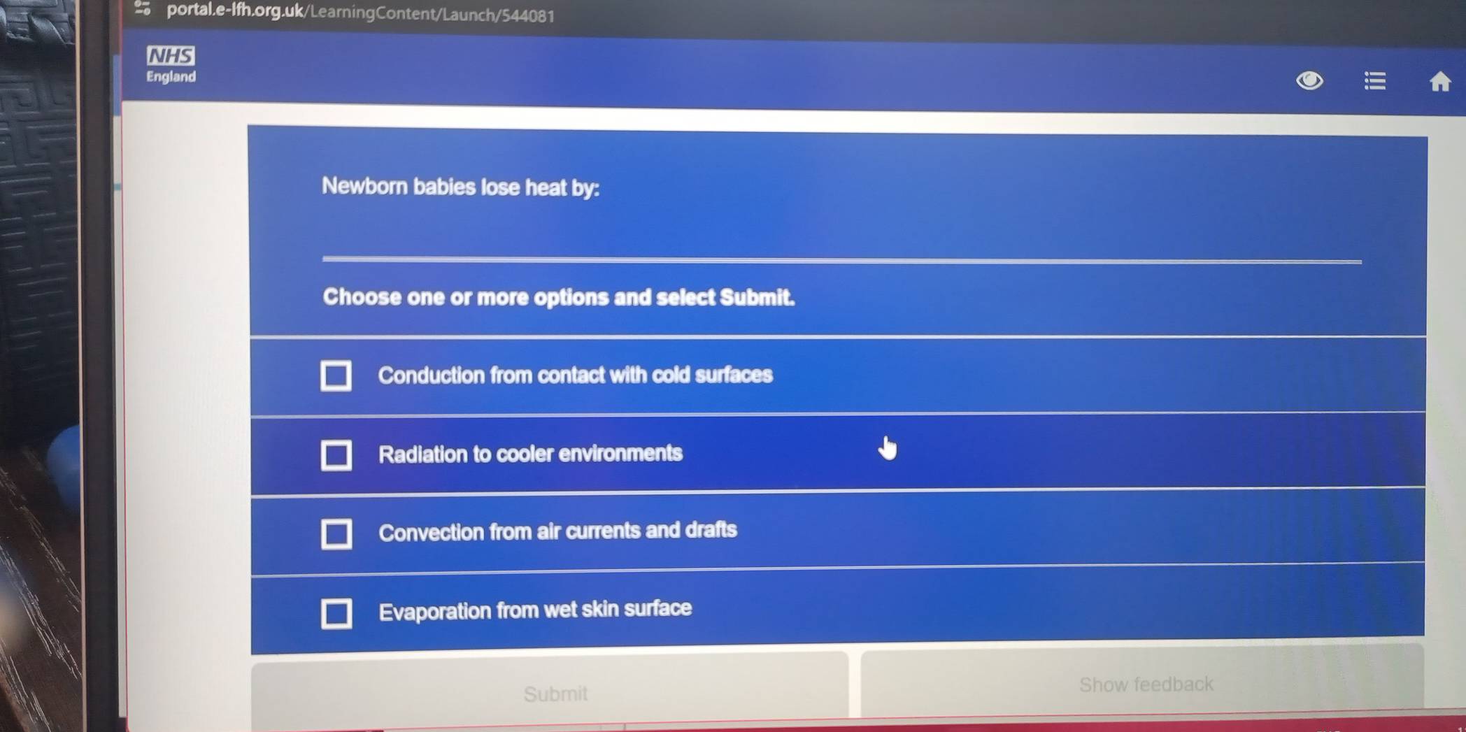 NHS
England
Newborn babies lose heat by:
Choose one or more options and select Submit.
Conduction from contact with cold surfaces
Radiation to cooler environments
Convection from air currents and drafts
Evaporation from wet skin surface
Submit Show feedback