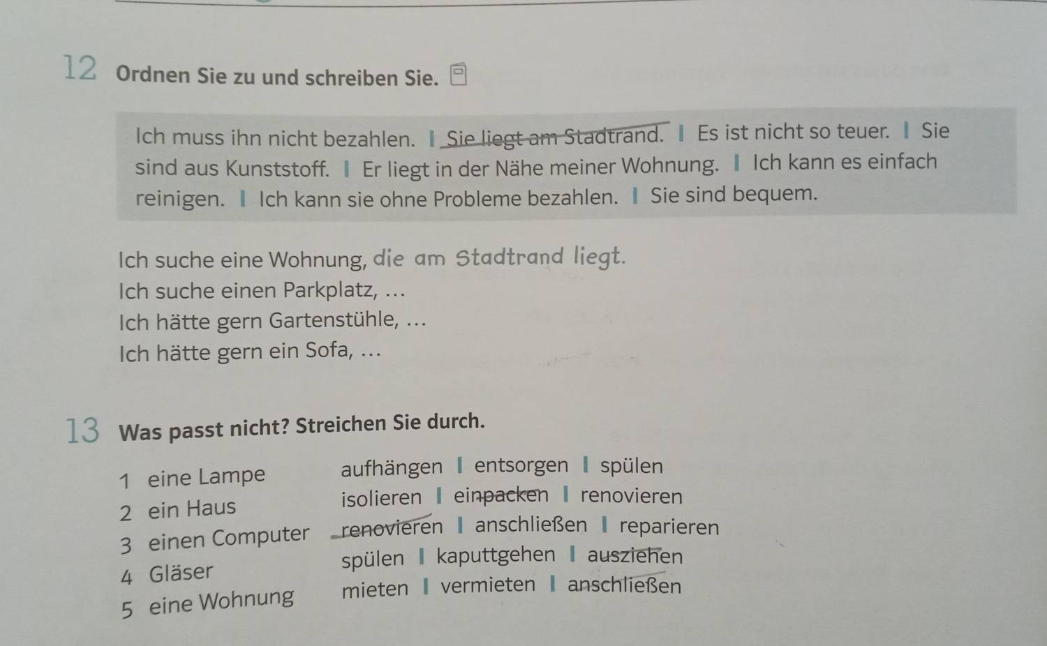 Ordnen Sie zu und schreiben Sie. 
Ich muss ihn nicht bezahlen. Ⅱ Sie liegt am Stadtrand. Ⅱ Es ist nicht so teuer. Ⅱ Sie 
sind aus Kunststoff. Ⅱ Er liegt in der Nähe meiner Wohnung. Ⅱ Ich kann es einfach 
reinigen. Ⅱ Ich kann sie ohne Probleme bezahlen. Ⅱ Sie sind bequem. 
Ich suche eine Wohnung, die am Stadtrand liegt. 
Ich suche einen Parkplatz, ... 
Ich hätte gern Gartenstühle, ... 
Ich hätte gern ein Sofa, ... 
13 Was passt nicht? Streichen Sie durch. 
1 eine Lampe 
aufhängen entsorgen I spülen 
2 ein Haus 
isolieren - einpacken - renovieren 
3 einen Computer renovieren anschließen reparieren 
spülen kaputtgehen I ausziehen 
4 Gläser 
5 eine Wohnung mieten vermieten anschließen