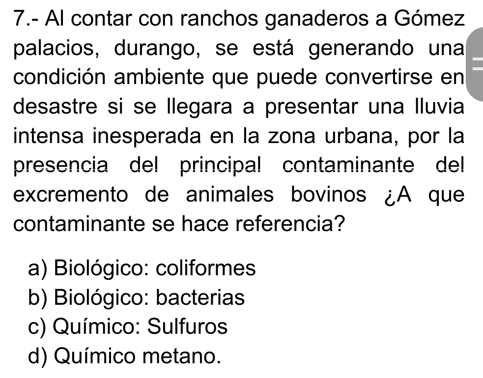 7.- Al contar con ranchos ganaderos a Gómez
palacios, durango, se está generando una
condición ambiente que puede convertirse en
desastre si se llegara a presentar una lluvia
intensa inesperada en la zona urbana, por la
presencia del principal contaminante del
excremento de animales bovinos ¿A que
contaminante se hace referencia?
a) Biológico: coliformes
b) Biológico: bacterias
c) Químico: Sulfuros
d) Químico metano.