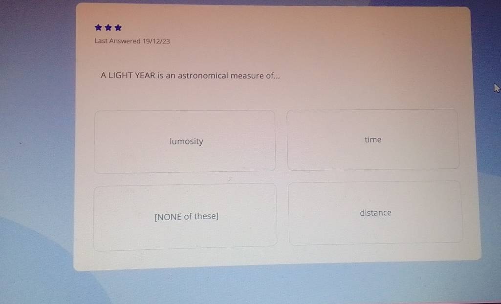 Last Answered 19/12/23
A LIGHT YEAR is an astronomical measure of...
lumosity time
[NONE of these] distance