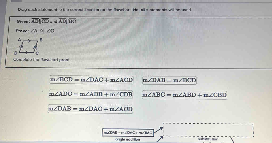 Drag each statement to the correct location on the flowchart. Not all statements will be used.
Given: overline AB||overline CD and overline AD||overline BC
Prove: ∠ A≌ ∠ C
A B
D C
Complete the flowchart proof.
m∠ BCD=m∠ DAC+m∠ ACD m∠ DAB=m∠ BCD
m∠ ADC=m∠ ADB+m∠ CDB m∠ ABC=m∠ ABD+m∠ CBD
m∠ DAB=m∠ DAC+m∠ ACD
m∠ DAB=m∠ DAC+m∠ BAC
angle addition substitution