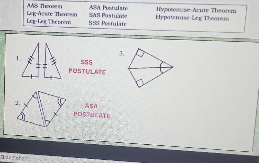 AAS Theorem ASA Postulate Hypotenuse-Acute Theorem
Leg-Acute Theorem SAS Postulate Hypotenuse-Leg Theorem
Leg-Leg Theorem SSS Postulate
3.
1.
SSS
POSTULATE
ASA
POSTULATE
Slide 9 of 27