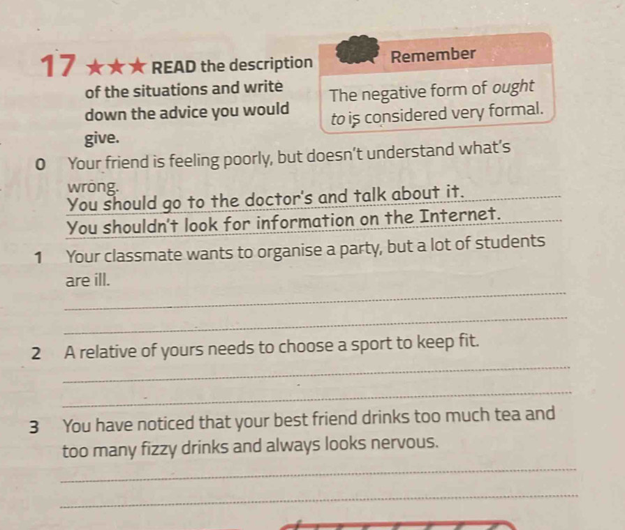 17 ★ ★ READ the description Remember 
of the situations and write 
down the advice you would The negative form of ought 
to is considered very formal. 
give. 
0 Your friend is feeling poorly, but doesn’t understand what’s 
wrong. 
You should go to the doctor's and talk about it. 
You shouldn't look for information on the Internet. 
1 Your classmate wants to organise a party, but a lot of students 
_ 
are ill. 
_ 
_ 
2 A relative of yours needs to choose a sport to keep fit. 
_ 
3 You have noticed that your best friend drinks too much tea and 
_ 
too many fizzy drinks and always looks nervous. 
_