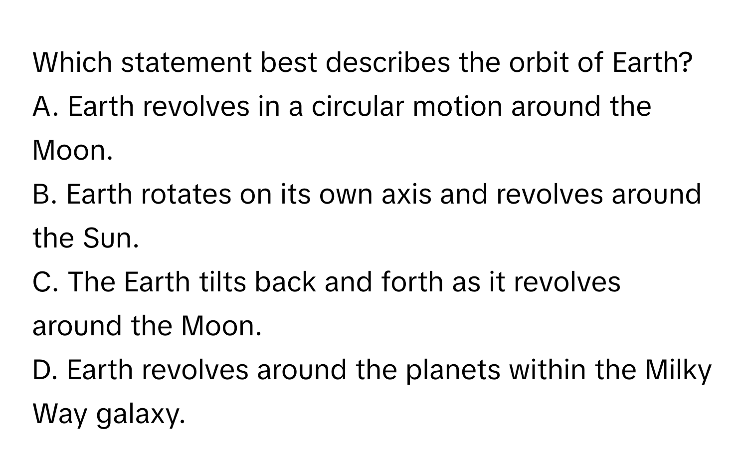 Which statement best describes the orbit of Earth?  A. Earth revolves in a circular motion around the Moon.
B. Earth rotates on its own axis and revolves around the Sun.
C. The Earth tilts back and forth as it revolves around the Moon.
D. Earth revolves around the planets within the Milky Way galaxy.