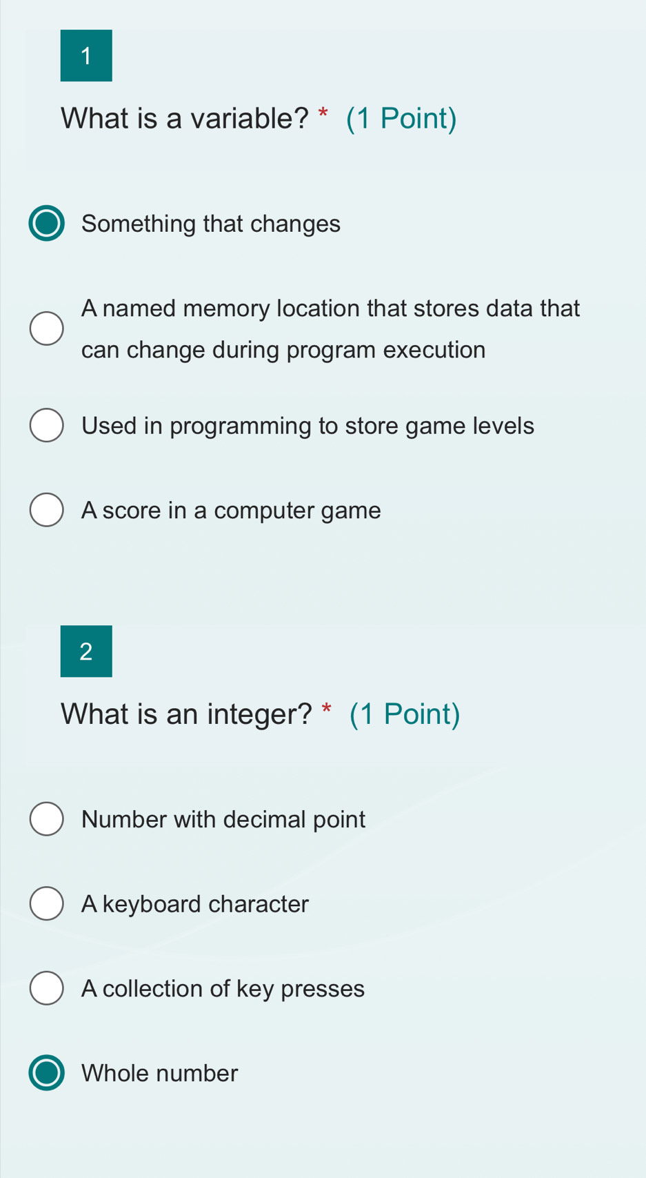 What is a variable? * (1 Point)
Something that changes
A named memory location that stores data that
can change during program execution
Used in programming to store game levels
A score in a computer game
2
What is an integer? * (1 Point)
Number with decimal point
A keyboard character
A collection of key presses
Whole number