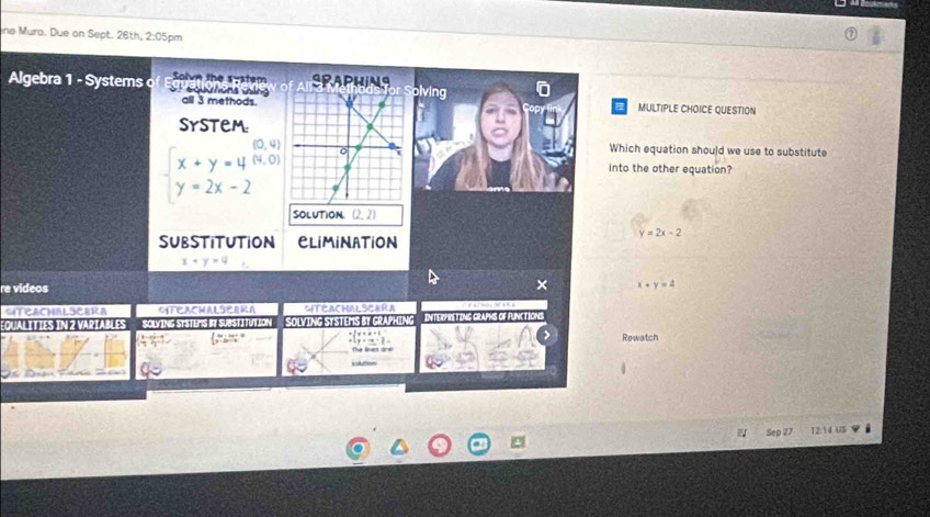 ne Muro. Due on Sept. 26th, 2:05pm
Algebra 1 - Systems Solve the system SPAPHINGolving
all 3 methods.
MULTIPLE CHOICE QUESTION
SYstem
(0,4) Which equation should we use to substitute
beginarrayl x+y=4(0,0) y=2x-2endarray.
into the other equation?
SOLUTION (2,2)
y=2x-2
SUBSTITUTION CLiMiNATiON
re videos
× x+y=4
CITEAChALSerRA MTEACHALSEEKA SITEACHALSCARA
:QUALITIES IN 2 VARTABLES SOLYING SYSTEMS BY SUBSTITUTION SOLVING SYSTEMS BY CRAPHING INTERFINST ING GRAPHS OF FUNCTIONG
Rewatch

Sep 77 12.14 US