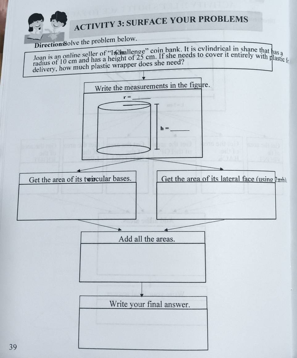ACTIVITY 3: SURFACE YOUR PROBLEMS
Directionsolve the problem below.
Joan is an online seller of “Indmallenge” coin bank. It is cylindrical in shape that has a
radius of 10 cm and has a height of 25 cm. If she needs to cover it entirely with plastic fo
delivery, how much plastic wrapper does she need?
Write the measurements in the figure.
Get the area of its twircular bases. Get the area of its lateral face (using 2πrh).
Add all the areas.
39